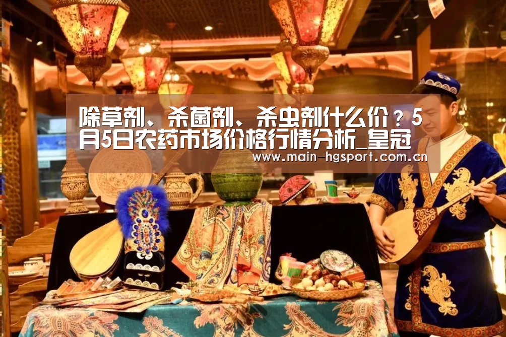 除草剂、杀菌剂、杀虫剂什么价?5月5日农药市场价格行情分析_皇冠体育官网(图1) 皇冠体育官网