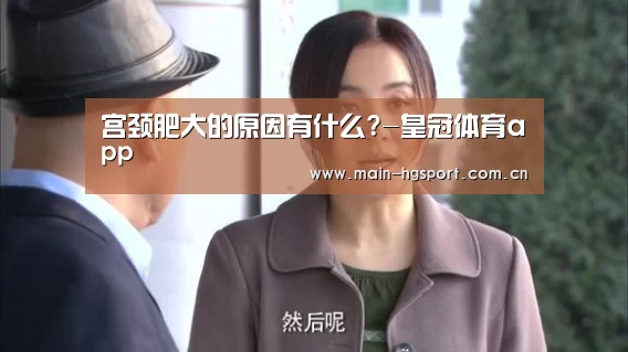 宫颈肥大的原因有什么?-皇冠体育app(图4) 皇冠体育